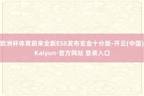 欧洲杯体育蔚来全新ES8发布玄金十分版-开云(中国)Kaiyun·官方网站 登录入口