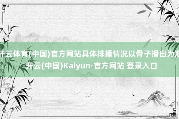 开云体育(中国)官方网站具体排播情况以骨子播出为准-开云(中国)Kaiyun·官方网站 登录入口
