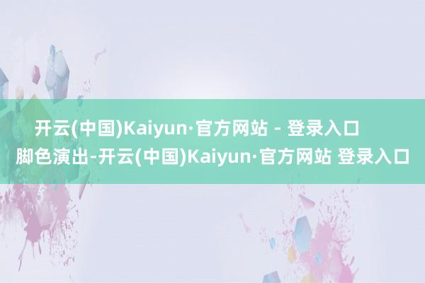 开云(中国)Kaiyun·官方网站 - 登录入口      脚色演出-开云(中国)Kaiyun·官方网站 登录入口