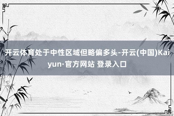 开云体育处于中性区域但略偏多头-开云(中国)Kaiyun·官方网站 登录入口