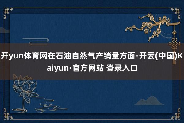 开yun体育网在石油自然气产销量方面-开云(中国)Kaiyun·官方网站 登录入口