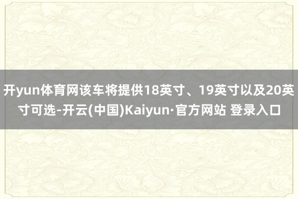 开yun体育网该车将提供18英寸、19英寸以及20英寸可选-开云(中国)Kaiyun·官方网站 登录入口