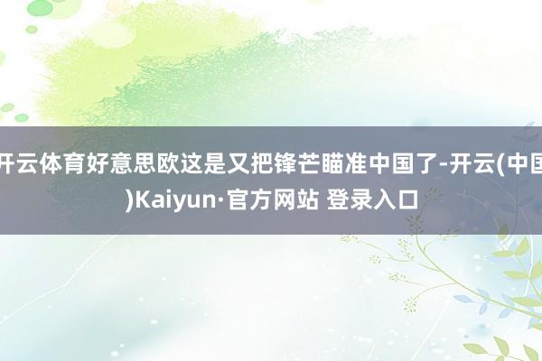 开云体育好意思欧这是又把锋芒瞄准中国了-开云(中国)Kaiyun·官方网站 登录入口