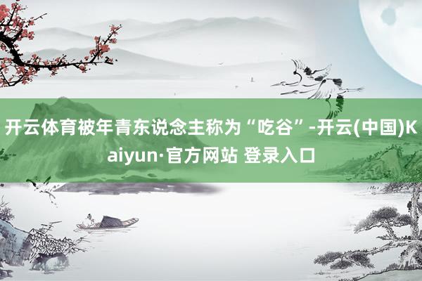 开云体育被年青东说念主称为“吃谷”-开云(中国)Kaiyun·官方网站 登录入口