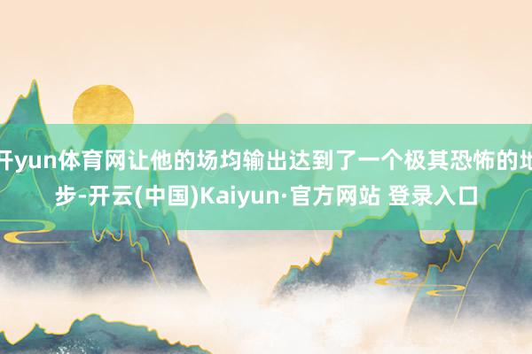 开yun体育网让他的场均输出达到了一个极其恐怖的地步-开云(中国)Kaiyun·官方网站 登录入口