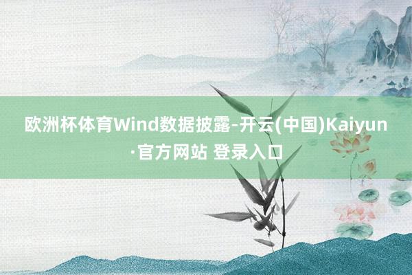 欧洲杯体育　　Wind数据披露-开云(中国)Kaiyun·官方网站 登录入口