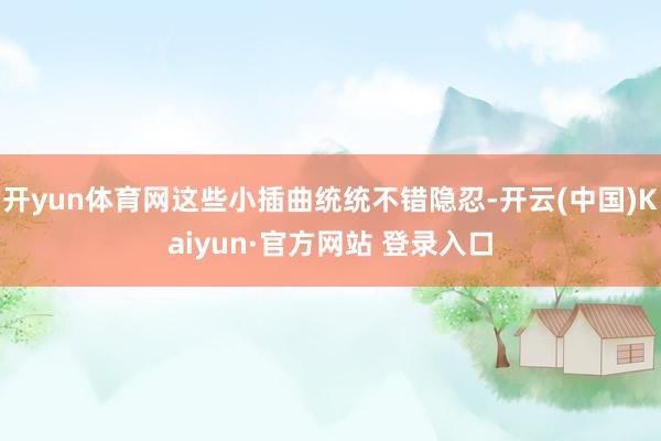 开yun体育网这些小插曲统统不错隐忍-开云(中国)Kaiyun·官方网站 登录入口