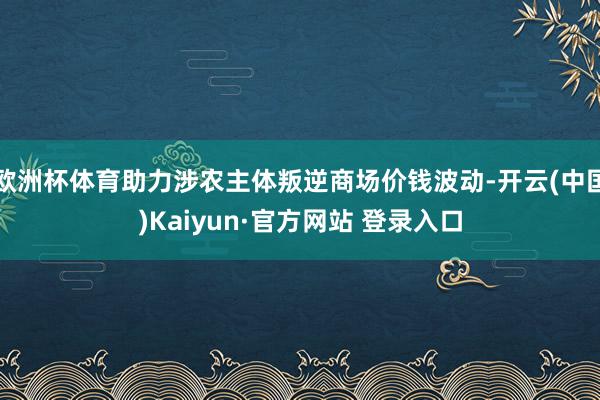欧洲杯体育助力涉农主体叛逆商场价钱波动-开云(中国)Kaiyun·官方网站 登录入口