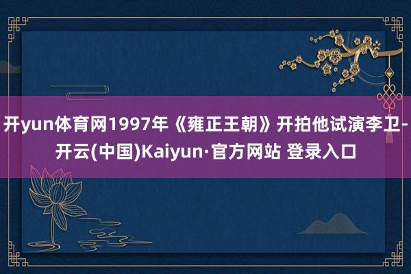 开yun体育网1997年《雍正王朝》开拍他试演李卫-开云(中国)Kaiyun·官方网站 登录入口