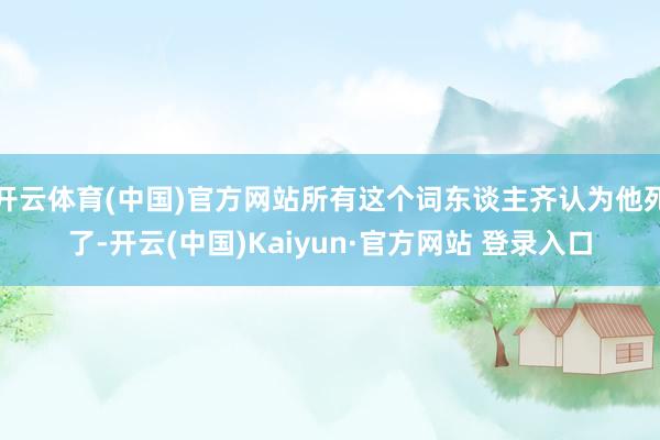 开云体育(中国)官方网站所有这个词东谈主齐认为他死了-开云(中国)Kaiyun·官方网站 登录入口