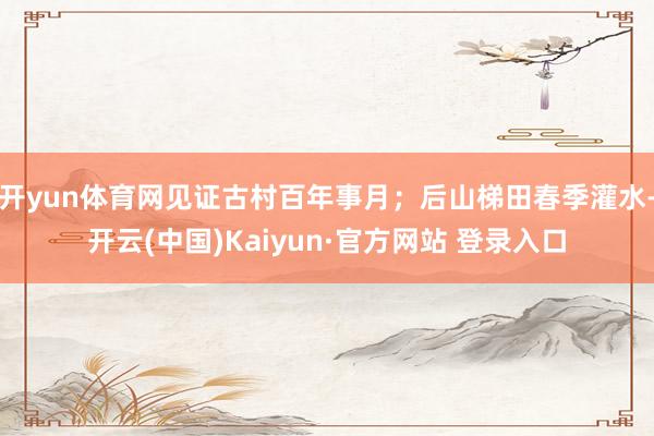 开yun体育网见证古村百年事月；后山梯田春季灌水-开云(中国)Kaiyun·官方网站 登录入口