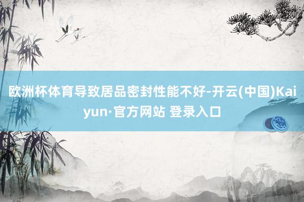 欧洲杯体育导致居品密封性能不好-开云(中国)Kaiyun·官方网站 登录入口