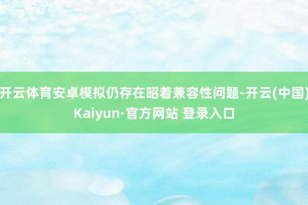开云体育安卓模拟仍存在昭着兼容性问题-开云(中国)Kaiyun·官方网站 登录入口