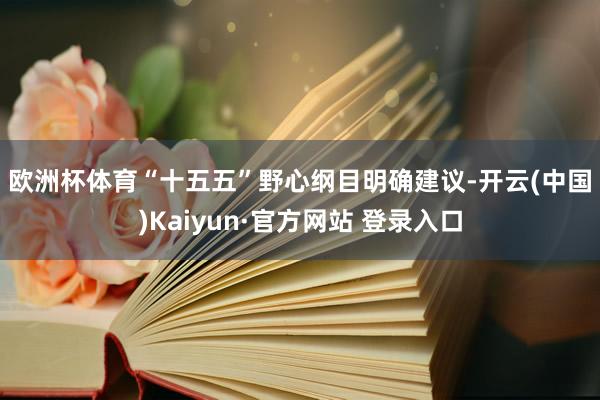 欧洲杯体育　　“十五五”野心纲目明确建议-开云(中国)Kaiyun·官方网站 登录入口