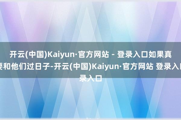开云(中国)Kaiyun·官方网站 - 登录入口如果真要和他们过日子-开云(中国)Kaiyun·官方网站 登录入口