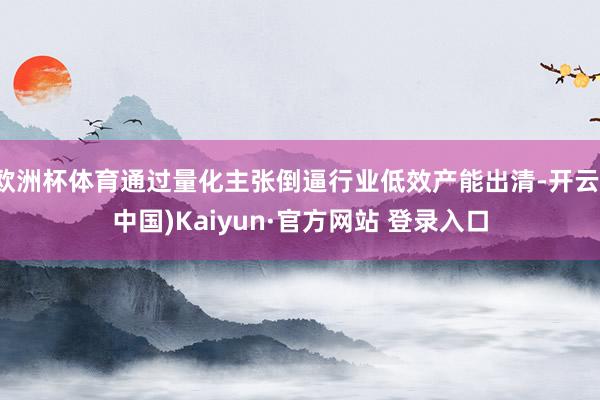 欧洲杯体育通过量化主张倒逼行业低效产能出清-开云(中国)Kaiyun·官方网站 登录入口