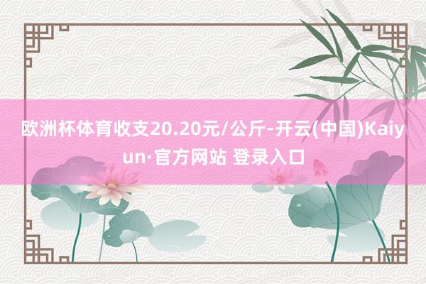 欧洲杯体育收支20.20元/公斤-开云(中国)Kaiyun·官方网站 登录入口