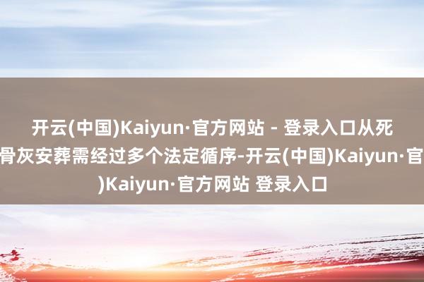 开云(中国)Kaiyun·官方网站 - 登录入口从死一火诠释办理到骨灰安葬需经过多个法定循序-开云(中国)Kaiyun·官方网站 登录入口