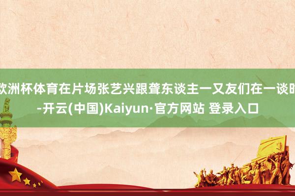 欧洲杯体育在片场张艺兴跟聋东谈主一又友们在一谈时-开云(中国)Kaiyun·官方网站 登录入口