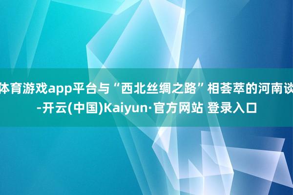 体育游戏app平台与“西北丝绸之路”相荟萃的河南谈-开云(中国)Kaiyun·官方网站 登录入口
