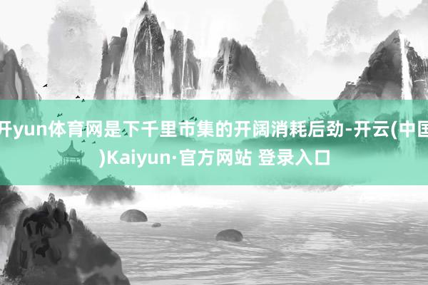 开yun体育网是下千里市集的开阔消耗后劲-开云(中国)Kaiyun·官方网站 登录入口