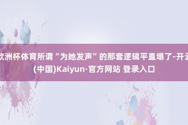 欧洲杯体育所谓“为她发声”的那套逻辑平直塌了-开云(中国)Kaiyun·官方网站 登录入口