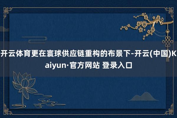 开云体育更在寰球供应链重构的布景下-开云(中国)Kaiyun·官方网站 登录入口