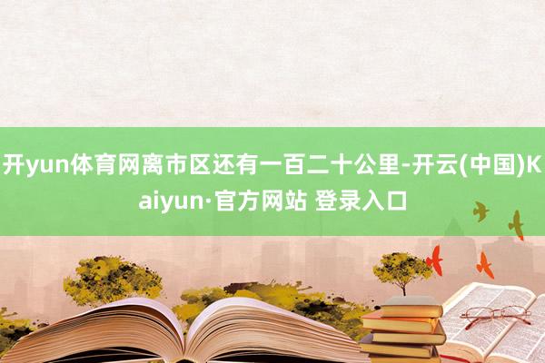 开yun体育网离市区还有一百二十公里-开云(中国)Kaiyun·官方网站 登录入口