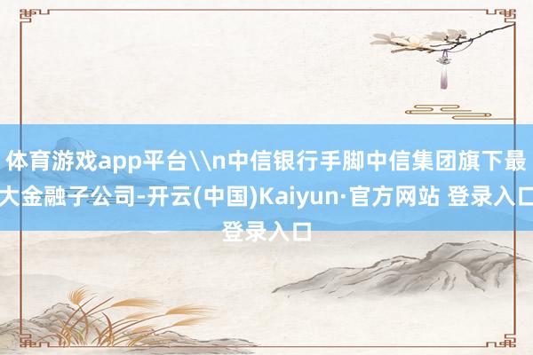 体育游戏app平台\n中信银行手脚中信集团旗下最大金融子公司-开云(中国)Kaiyun·官方网站 登录入口