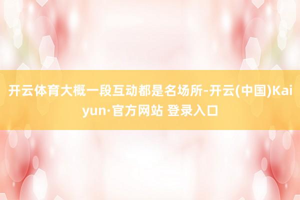 开云体育大概一段互动都是名场所-开云(中国)Kaiyun·官方网站 登录入口