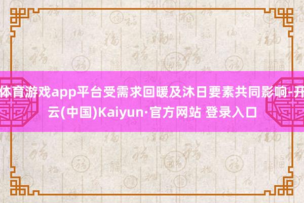 体育游戏app平台受需求回暖及沐日要素共同影响-开云(中国)Kaiyun·官方网站 登录入口