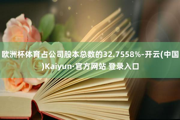 欧洲杯体育占公司股本总数的32.7558%-开云(中国)Kaiyun·官方网站 登录入口