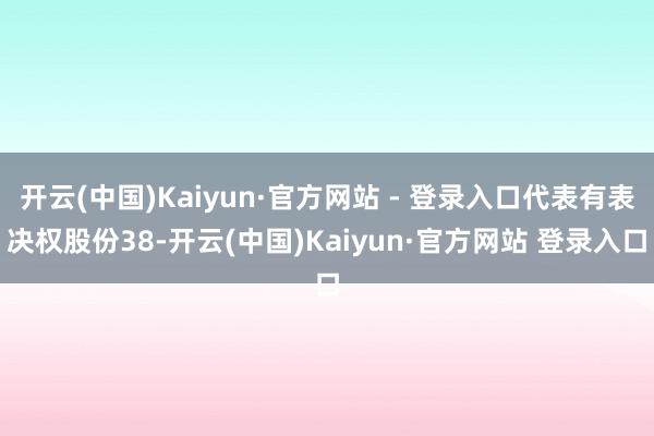 开云(中国)Kaiyun·官方网站 - 登录入口代表有表决权股份38-开云(中国)Kaiyun·官方网站 登录入口