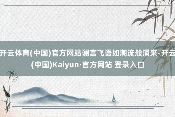 开云体育(中国)官方网站谰言飞语如潮流般涌来-开云(中国)Kaiyun·官方网站 登录入口