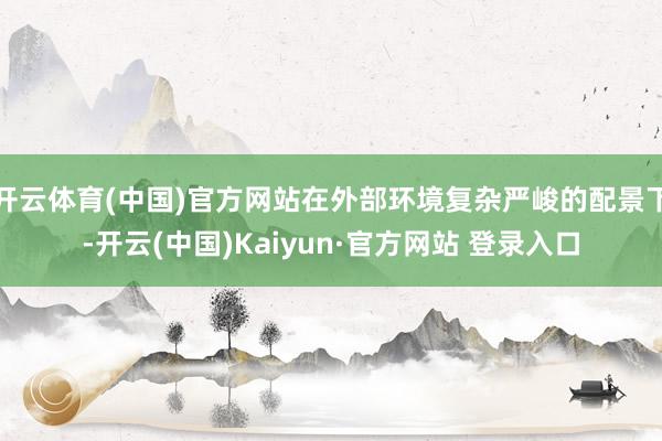 开云体育(中国)官方网站在外部环境复杂严峻的配景下-开云(中国)Kaiyun·官方网站 登录入口