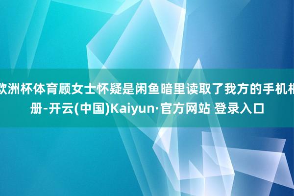 欧洲杯体育顾女士怀疑是闲鱼暗里读取了我方的手机相册-开云(中国)Kaiyun·官方网站 登录入口