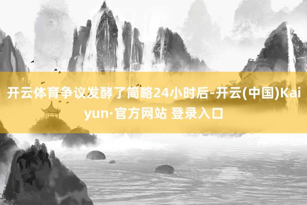 开云体育争议发酵了简略24小时后-开云(中国)Kaiyun·官方网站 登录入口