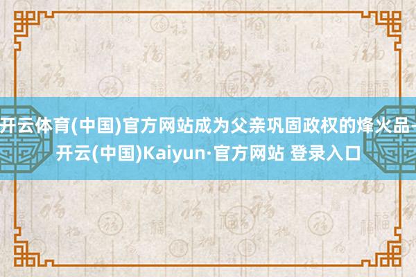 开云体育(中国)官方网站成为父亲巩固政权的烽火品-开云(中国)Kaiyun·官方网站 登录入口