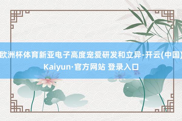 欧洲杯体育新亚电子高度宠爱研发和立异-开云(中国)Kaiyun·官方网站 登录入口