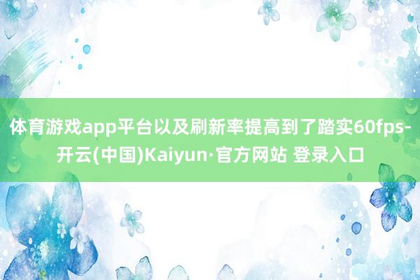 体育游戏app平台以及刷新率提高到了踏实60fps-开云(中国)Kaiyun·官方网站 登录入口