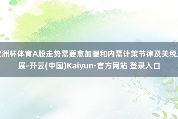 欧洲杯体育A股走势需要愈加暖和内需计策节律及关税进展-开云(中国)Kaiyun·官方网站 登录入口