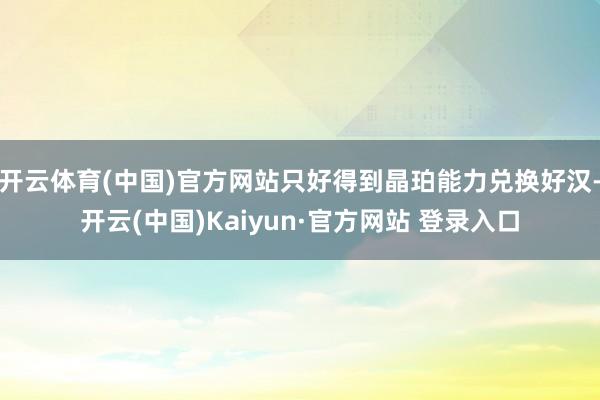 开云体育(中国)官方网站只好得到晶珀能力兑换好汉-开云(中国)Kaiyun·官方网站 登录入口