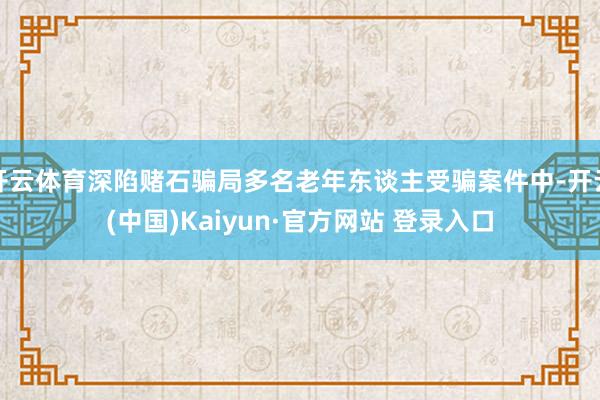 开云体育深陷赌石骗局多名老年东谈主受骗案件中-开云(中国)Kaiyun·官方网站 登录入口
