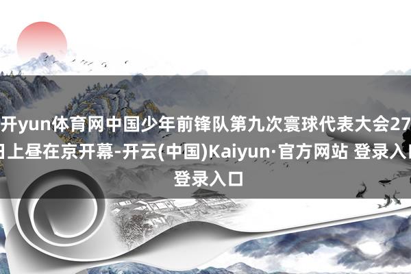 开yun体育网中国少年前锋队第九次寰球代表大会27日上昼在京开幕-开云(中国)Kaiyun·官方网站 登录入口