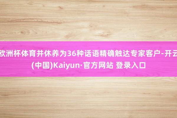 欧洲杯体育并休养为36种话语精确触达专家客户-开云(中国)Kaiyun·官方网站 登录入口