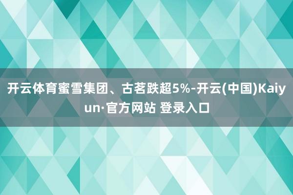 开云体育蜜雪集团、古茗跌超5%-开云(中国)Kaiyun·官方网站 登录入口