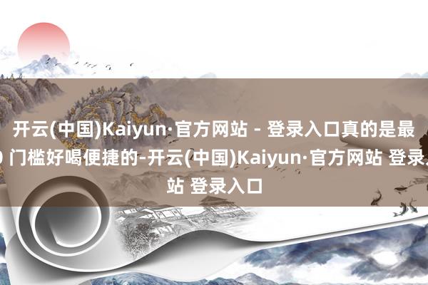 开云(中国)Kaiyun·官方网站 - 登录入口真的是最最 0 门槛好喝便捷的-开云(中国)Kaiyun·官方网站 登录入口