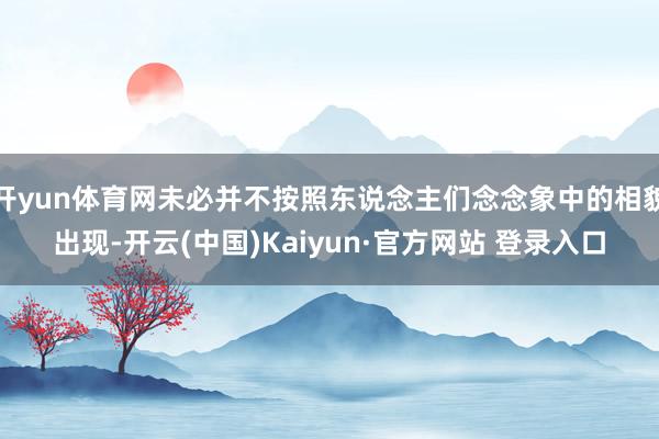 开yun体育网未必并不按照东说念主们念念象中的相貌出现-开云(中国)Kaiyun·官方网站 登录入口