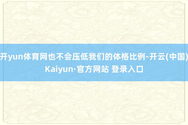 开yun体育网也不会压低我们的体格比例-开云(中国)Kaiyun·官方网站 登录入口