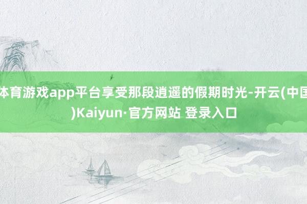 体育游戏app平台享受那段逍遥的假期时光-开云(中国)Kaiyun·官方网站 登录入口